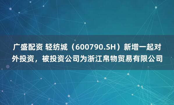 广盛配资 轻纺城（600790.SH）新增一起对外投资，被投资公司为浙江帛物贸易有限公司