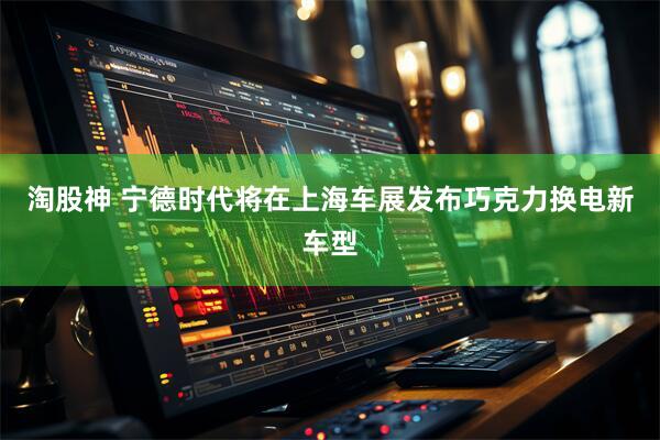 淘股神 宁德时代将在上海车展发布巧克力换电新车型