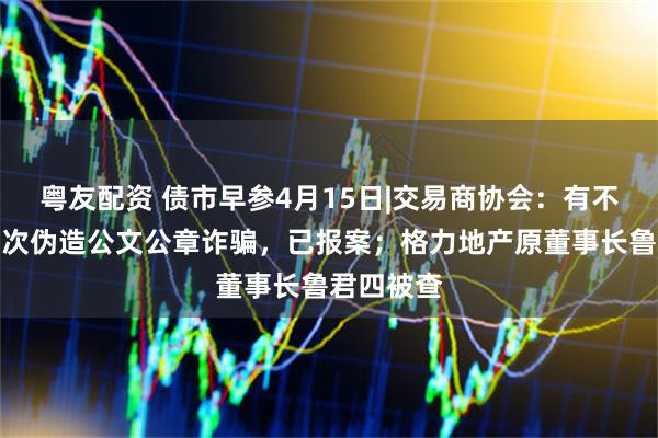 粤友配资 债市早参4月15日|交易商协会：有不法分子多次伪造公文公章诈骗，已报案；格力地产原董事长鲁君四被查