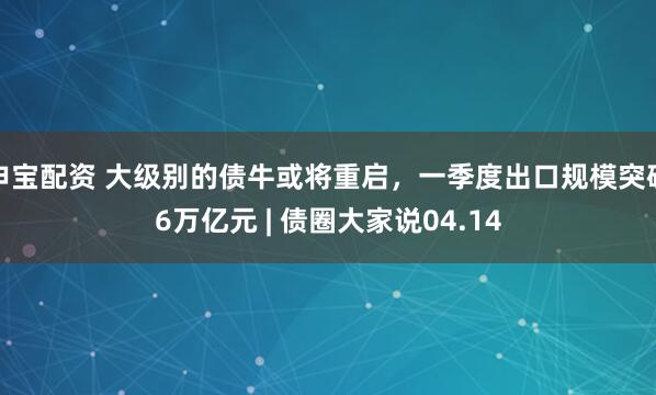 申宝配资 大级别的债牛或将重启，一季度出口规模突破6万亿元 | 债圈大家说04.14