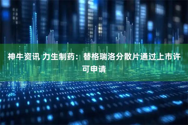神牛资讯 力生制药：替格瑞洛分散片通过上市许可申请