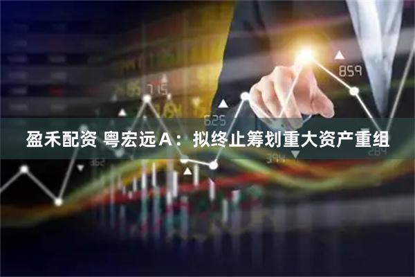 盈禾配资 粤宏远Ａ：拟终止筹划重大资产重组