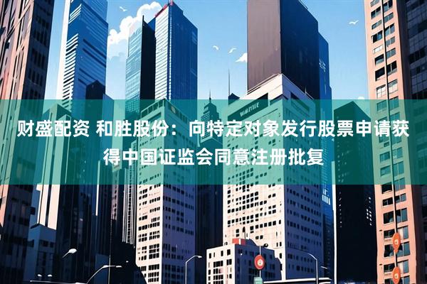 财盛配资 和胜股份：向特定对象发行股票申请获得中国证监会同意注册批复