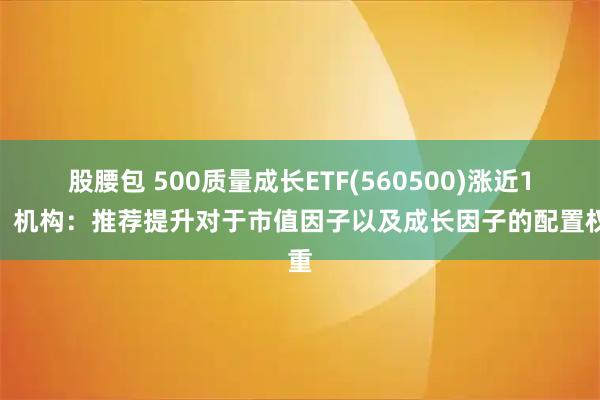 股腰包 500质量成长ETF(560500)涨近1%，机构：推荐提升对于市值因子以及成长因子的配置权重