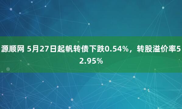源顺网 5月27日起帆转债下跌0.54%，转股溢价率52.95%
