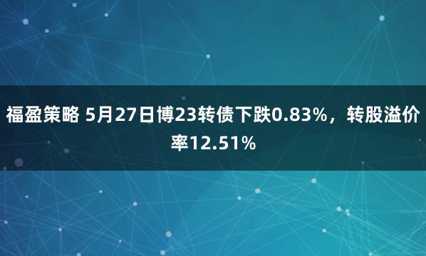 福盈策略 5月27日博23转债下跌0.83%，转股溢价率12.51%