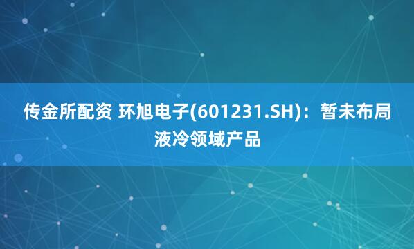 传金所配资 环旭电子(601231.SH)：暂未布局液冷领域产品