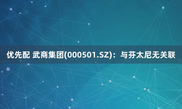 优先配 武商集团(000501.SZ)：与芬太尼无关联