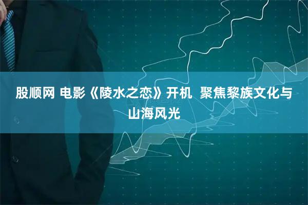 股顺网 电影《陵水之恋》开机  聚焦黎族文化与山海风光