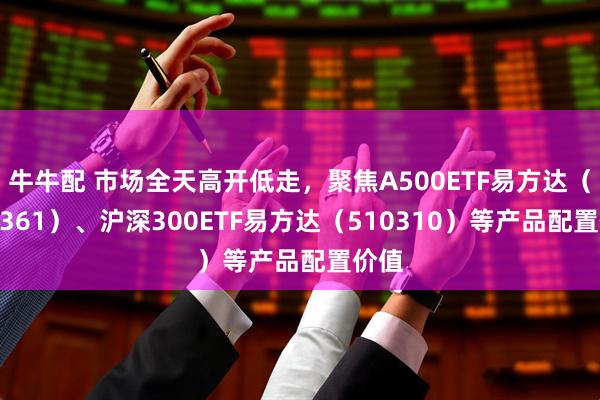 牛牛配 市场全天高开低走，聚焦A500ETF易方达（159361）、沪深300ETF易方达（510310）等产品配置价值