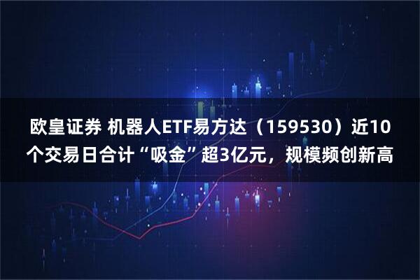 欧皇证券 机器人ETF易方达（159530）近10个交易日合计“吸金”超3亿元，规模频创新高
