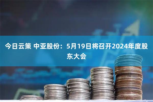 今日云策 中亚股份：5月19日将召开2024年度股东大会