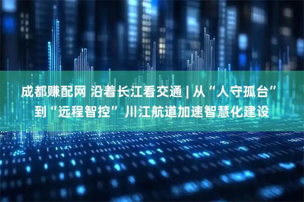 成都赚配网 沿着长江看交通 | 从“人守孤台” 到“远程智控” 川江航道加速智慧化建设