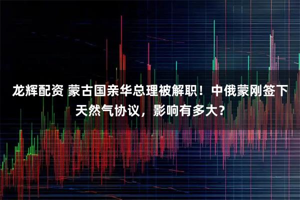 龙辉配资 蒙古国亲华总理被解职!中俄蒙刚签下天然气协议,影响有多大?