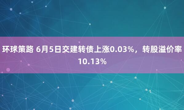 环球策路 6月5日交建转债上涨0.03%，转股溢价率10.13%