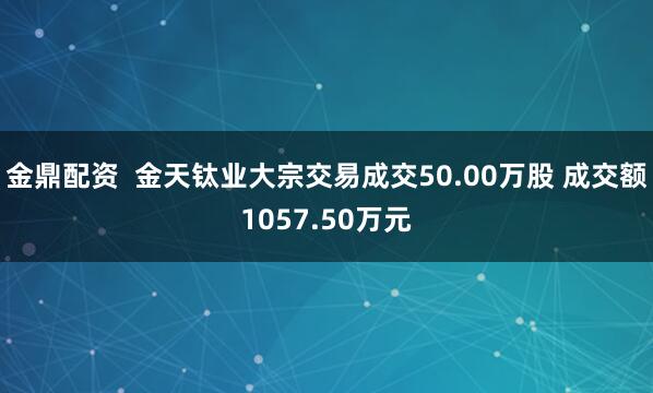 金鼎配资  金天钛业大宗交易成交50.00万股 成交额1057.50万元