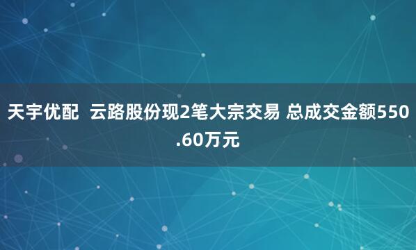 天宇优配  云路股份现2笔大宗交易 总成交金额550.60万元