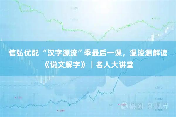 信弘优配 “汉字源流”季最后一课，温浚源解读《说文解字》｜名人大讲堂