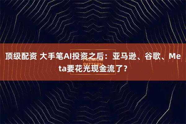 顶级配资 大手笔AI投资之后：亚马逊、谷歌、Meta要花光现金流了？