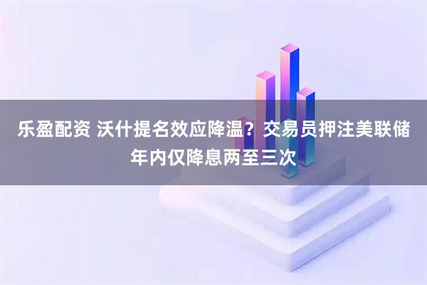 乐盈配资 沃什提名效应降温？交易员押注美联储年内仅降息两至三次
