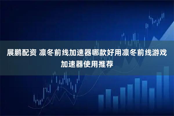 展鹏配资 凛冬前线加速器哪款好用凛冬前线游戏加速器使用推荐