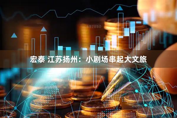 宏泰 江苏扬州:小剧场串起大文旅