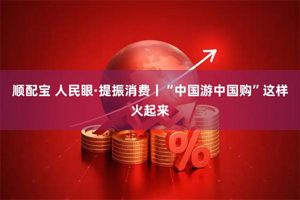 顺配宝 人民眼·提振消费丨“中国游中国购”这样火起来