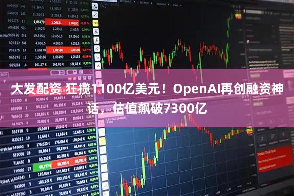 大发配资 狂揽1100亿美元!OpenAI再创融资神话,估值飙破7300亿
