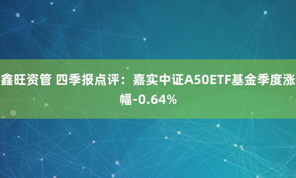 鑫旺资管 四季报点评：嘉实中证A50ETF基金季度涨幅-0.64%